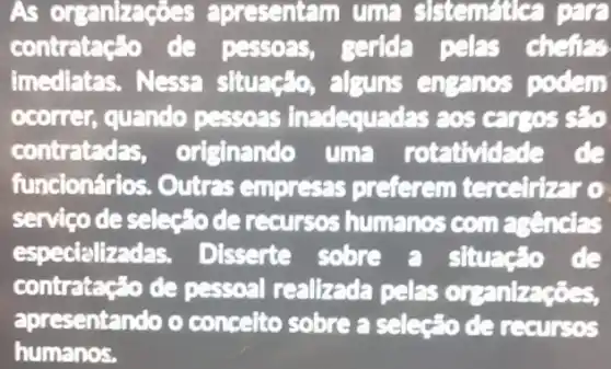 As organizaç ses apresentam uma sistematica para
contratação de pessoas, gerida pelas chefias
imediatas. Nessa situação, alguns enganos podem
ocorrer, quando pessoas inadequadas aos
contratedas originando uma rotatividade de
funcionários. Outras empressas preferem terceirizar o
servico deselse"o de recurses humanos com asencias
especializ das. Disserte sobre a situação de
contratacão de pessoal realizada pelas organizaçōes,
apresentando o concelto sobre a selecto de recursos
humanos.