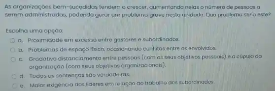 As organizações bem-sucedidas tendem a crescer , aumentando nelas o número de pessoas a
serem administradas podendo gerar um problema grave nesta unidade. Que problema seria este?
Escolha uma opção:
a. Proximidade em excesso entre gestores e subordinados.
b. Problemas de espaço físico ocasionando conflitos entre os envolvidos.
c. Gradativo distanciamer to entre pessoas (com os seus objetivos pessoais e a cúpula da
organização (com seus objetivos organizacionais)
d. Todas as sentenças são verdadeiras.
e. Maior exigência dos líderes em relação ao trabalho dos subordinados.