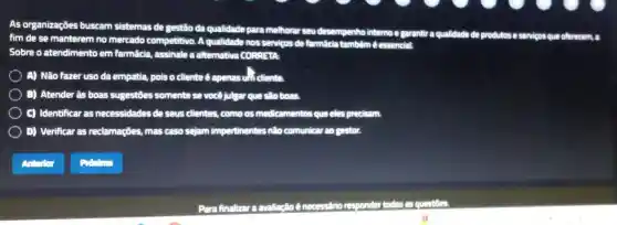 As organizaçōes buscam sistemas de gestão da qualidade para melhorar seu desempenho interno e garantiraq
qualidade de produtose servicos que offerecem, a
fim de se manterem no mercado competitivo A qualidade nos serviços de farmácia tambêm é essencial
Sobre o atendimento em farmácia, assinale a alternativa CORRETA
A) Não fazer uso da empatia, pois o cliente é apenasuli cliente
B) Atender âs boas sugestōes somente se você julgar que são boas.
C) Identificar as necessidades de seus clientes, como os medicamentos que eles precisam.
D) Verificar as reclamações, mas caso sejam impertinentes nào comunicar ao