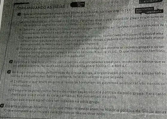 ORGANIZANDO ASIDELAS
6 mopassbre a formacao
helo, rosponds no cadaphose
kindo as informacoes do mapa dizer qude sociedide grego originourse de
unprocesso migratorid	Heisua resposta:
b) Descreva a geografiada Hontrisultigatcanica aparticide
3000is:
C) apresentandoo processo de
ocupaçab do tertiforie da Greda antiga
(d) Omapa indicad localizaçao de algumas ridades minolcas, como Cretdie Chossosi Epossivel esta-
beleconumarelacao entre cao iseografica clessas cldades.eapfincipalatividade econo
mica que nelos se desenvolveur Justifiquesua respostar
d) Compare as informaçoes dessemapa com as do mapa que mostra as cidades gregase as her
infortos colonizados pelos grogos entce os seculosifik mudou no territorio
deupado pelos gregosigntre os dois perlodos?
(2) Descreva e relaclane osprincipais aspectos das sociedades cretenses micenicare dórica que se
estabeleceramine regiao.da peninsula Balcanica entre 3000a C. e 800 a C.
(3) Ao longo do processo deformacao da Greola antiga, a organização politica dos gregos sofreu
Narlas transformacbes. Sobre essetema, facano caderno o queseped e
a) Explique o que eram os genol e como se formaram os governos aristocráticos nessos cos
munidades
os genol coma forma de organização sociale politica dapolis grega Paratanta:
destague quá is eram as caracteristicas fund amentais da polis.
(c) Explique o que significays ser cidadao ha polis grega.
Espartale/Atenas foram as polis quernals s destacaram na historia politica da Grécle antige
Citele compare asprincipals caracteristicas dessas duas polis