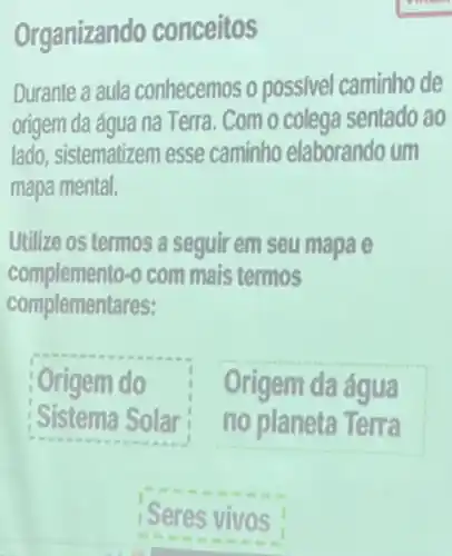 Organizando conceitos
Durante a aula conhecemos o possivel caminho de
origem da água na Terra. Com o colega sentado ao
lado, sistematizem esse caminho elaborando um
mapa mental.
Utilize os termos a seguir em seu mapa e
complemento -o com mais termos
complementares:
Origem do
Sistema Solar
Origem da água
no planeta Terra