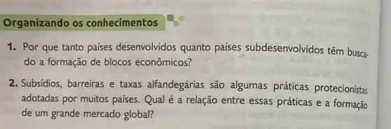 Organizando os conhecimentos
1. Por que tanto paises desenvolvidos quanto paises subdesenvolvidos têm busca-
do a formação de blocos econômicos?
2. Subsidios, barreiras e taxas alfandegárias são algumas práticas protecionistas
adotadas por muitos países. Qual é a relação entre essas práticas e a formação
de um grande mercado global?