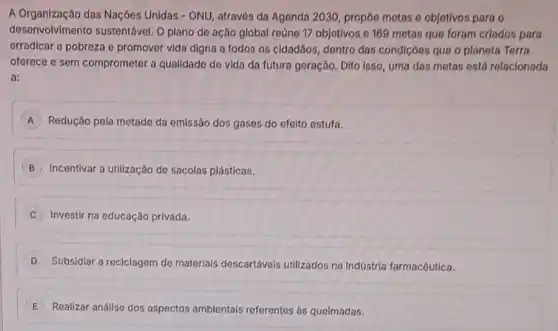 A Organização das Naçôes Unidas - ONU, através da Agenda 2030, propôe metas e objetivos para o
desenvolvimento sustentável O plano de ação global reúne 17 objetivos c 169 metas que foram criados para
erradicar a pobreza e promover vida digna a todos os cidadãos, dentro das condiçoos que o planota Terra
oferece e sem comprometer a qualidade de vida da futura geração. Dito loso, uma das metas está relacionada
a:
A Redução pela metade da emissão dos gases do efeito ostufa.
B Incentivar a utilização de sacolas plásticas.
Investir na educação privada.
D
Subsidiar a reciclagem de materlais descartáveis utilizados na Indústria farmacêutica.
E Realizar análise dos aspectos ambientais referentes as queimadas.