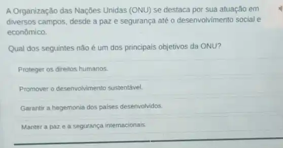 A Organização das Nações Unidas (ONU) se destaca por sua atuação em
diversos campos desde a paze segurança até 0 desenvolvimento social e
econômico.
Qual dos seguintes não é um dos principais objetivos da ONU?
Proteger os direitos humanos.
Promover 0 desenvolvimento sustentável.
Garantir a hegemonia dos países desenvolvidos.
Manter a paze a segurança internacionais.