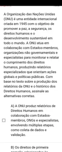 A Organização das Nações Unidas
(ONU) é uma entidade internacional
criada em 1945 com o objetivo de
promover a paz, a segurança , OS
direitos humanos e o
desel nvolvimento sustentável I em
todo o mundo . A ONU atua em
colaboração com Estados -membros,
organizações não governamentais e
especialistas para monitorar e relatar
cumprimento dos direitos
humanos , produzindo relatórios
especializados que orientam ações
globais e políticas públicas . Com
base no texto sobre a produção dos
relatórios da ONU e o histórico dos
Direitos Humanos , assinale , as
alternativas corretas.
A)A ONU produz relatórios de
Direitos Humanos em
colaboração com Estados-
membros , ONGs e especialistas,
envolvendo múltiplas etapas,
como coleta de dados e
validação.
B) Os direitos de primeira
releain nodes on