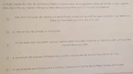 A Organização Mundial do Comércio (OMC) é responsável pela regulamentação de tarifas e resolução de
disputas entre as naçōes Marque a alternativa que contém seus principios norteadores.
A
Não discriminação de naçōes e a garantia de condiçōes igualitárias para produtos importados em
A	todos os'mercados que venham a ocupar.
B A intervenção do Estado na economia.
A liberdade dos mercados para as nações desenvolvidas mediante a ingerência das politicas das
menos desenvolvidas.
D
A promoção de alianças militares para conter a expansão do socialismo e do terrorismo.
E A liberalização económica para pr
promover o desenvolvimento das
antigas naçōes socialistas.