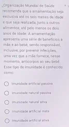 .Organização Mundial de Saude
recomenda que a amamentação seja
exclusiva até os seis meses de Idade
e que seja realizada Junto a outros
alimentos, até pelo menos os dols
anos de idade. A amamentação
apresenta uma série de beneficios à
mãe e ao bebê sendo responsável,
inclusive, por prevenir infecções,
uma vez que a máe fornece, nesse
momento, anticorpos ao seu bebê
Esse tipo de imunidade é conhecido
como:
Imunidade artificial passiva
Imunidade natural passiva
Imunidade natural ativa
Imunidade artificial inata
Imunidade artificial ativa