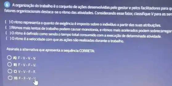 A organização do trabalhoé o conjunto de ações desenvolvidas pelo gestor e pelos facilitadores para q
fatores organizacionais destaca-seo ritmo das atividades Considerando esse fator, classifique V para as sen
) O ritmo representa o quanto de exigência é imposto sobre o individuo a partir das suas atribuições.
) Ritmos mais lentos de trabalho podem causar monotonia, e ritmos mais acelerados podem sobrecarregar
) O ritmo é definido como sendo o tempo total consumido com a execução de determinada atividade.
) O ritmo é a velocidade com que as ações são realizadas durante o trabalho.
Assinale a alternativa que apresenta a sequência CORRETA:
A) F-V -V-V.
B) F-V -F-V.
C) V-V -F-R
D) F-F -v-y