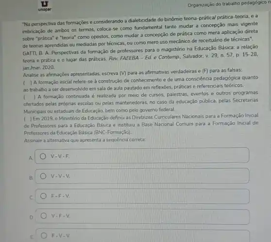 Organização do trabalho pedagógico n
"Na perspectiva das formações e considerando a dialeticidade do binômio teoria-prátical prática-teoria .ea
imbricação de ambos os termos, coloca-se como fundamental tanto mudar a concepção mais vigente
sobre "prática" e "teorial ' como opostos, como mudar a concepção de prática como mera aplicação direta
de teorias aprendidas ou mediadas por técnicas, ou como mero uso mecânico de receituário de técnicas".
GATTI, B. A. Perspectivas da formação de professores para o magistério na Educação Básica: a relação
teoria e prática e o lugar das práticas Rev. FAEEBA - Ed. e Contemp, Salvador, v. 29 n. 57, p.
15-28
jan./mar. 2020.
(
) A formação inicial refere-se à construção de conhecimento e de uma consciência pedagógica quanto
ao trabalho a ser desenvolvido em sala de aula pautado em reflexōes práticas e referenciais teóricos.
ofertados pelas próprias escolas ou pelas mantenedoras, no caso da educação pública, pelas Secretarias
()
 A formação continuada é realizada por meio de cursos, palestras eventos e outros programas
Municipais ou estaduais de Educação, bem como pelo governo federal.
) Em 2019,0 Ministério da Educação definiu as Diretrizes Curriculares Nacionais para a Formação Inicial
de Professores para a Educação Básica e instituiu a Base Nacional Comum para a Formação Inicial de
Professores da Educação Básica (BNC-Formação).
Assinale a alternativa que apresenta a sequência correta:
square  V-V-F.
B.
V-V-V.
F-F-V.
V-F-V.
F-V-V.