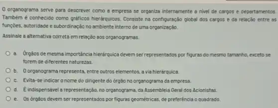 organograma serve para descrever como a empresa se organiza internamente a nivel de cargos e departamentos.
Também é conhecido como gráficos hierdrquicos. Consiste na configuração global dos cargos e da relação entre as
funções, autoridade e subordinação no ambiente interno de uma organização.
Assinale a alternativa correta em relação aos organogramas.
a. Orgaos de mesma importância hieráquica devem ser representados por figuras do mesmo tamanho, exceto se
forem de diferentes naturezas.
b. Oorganograma representa, entre outros elementos, a via hierárquica.
c. Evita-se indicar o nome do dirigente do drgão no organograma da empresa.
d. É indispensável a representação, no organograma, da Assembleia Geral dos Acionistas
e. Osórgãos devem ser representados por figuras geométricas, de preferência o quadrado