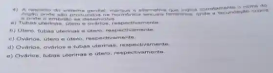 orgao onde sao prod uzidos os hormonios femininos, onde a fecundação ocorre
respello do sistem genital, marque a altemativa que indica corretamente o nome do
e onde o embriao se desenvolve.
a) Tubas uterins is, útero e ovários, re mente.
b) Utero, tubas uterinas e utero respectivamente.
c) Ovários, utero e utero, respectiv amente.
d) Ovàrios, ovários e tubas uterinas, re mente.
e) Ovários, tubas uterinas e útero, res mente.