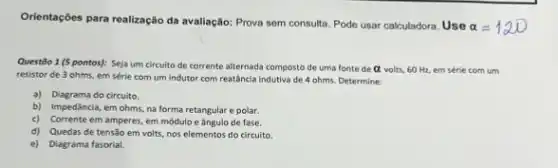 Orientaçōes para realização da avaliação: Prova sem consulta Pode usar calculadora. Use
alpha =120
Questão 1 (5 pontos): Seja um circuito de corrente alternada composto de uma fonte de alpha  volts, 60 Hz, em série com um
resistor de 3 ohms, em série com um indutor com reatância indutiva de 4 ohms. Determine:
a) Diagrama do circuito.
b) Impedância, em ohms,na forma retangular e polar.
c) Corrente em amperes em módulo e ângulo de fase.
d) Quedas de tensão em volts, nos elementos do circuito.
e) Diagrama fasorial.