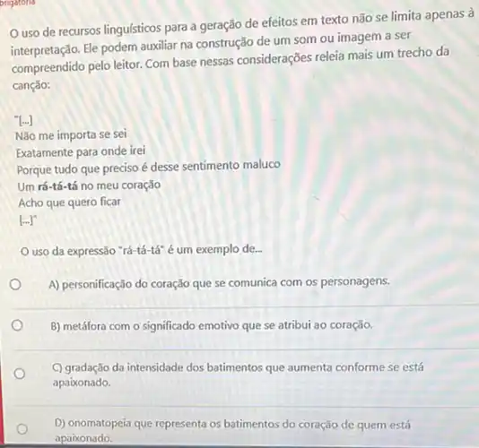 origatoria
uso de recursos linguísticos para a geração de efeitos em texto não se limita apenas à
Ele podem auxiliar na construção de um som ou imagem a ser
compreendido pelo leitor. Com base nessas considerações releia mais um trecho da
canção:
[...]
Não me importa se sei
Exatamente para onde irei
Porque tudo que preciso é desse sentimento maluco
Um rá-tá-tá no meu coração
Acho que quero ficar
[...]"
uso da expressão "rá-tá -tá" é um exemplo de.
A) personificação do coração que se comunica com os personagens.
B) metáfora com o significado emotivo que se atribui ao coração.
C) gradação da intensidade dos batimentos que aumenta conforme se está
apaixonado.
D) onomatopeia que representa os batimentos do coração de quem está