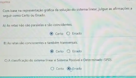 origatória
Com base na representação gráfica da solução do sistema linear, julgue as afirmações a
seguir como Certo ou Errado.
A) As retas não são paralelas e são coincidentes.
Certo
Errado
B) As retas são concorrentes e também transversais.
Certo
Errado
C) A classificação do sistema linear é Sistema Possivel e Determinado (SPD).
Certo (C) Errado