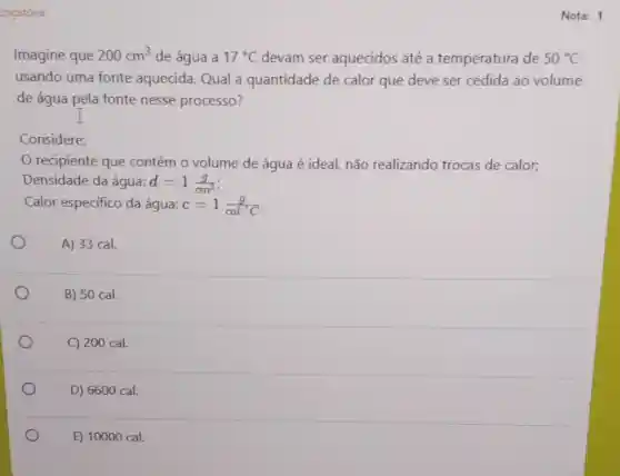 origatória
Imagine que 200cm^3 de água a 17^circ C devam ser aquecidos até a temperatura de 50^circ C
usando uma fonte aquecida. Qual a quantidade de calor que deve ser cedida ao volume
de água pela fonte nesse processo?
Considere:
recipiente que contém o volume de água é ideal, não realizando trocas de calor;
Densidade da água: d=1(g)/(cm^3)
Calor específico da água: c=1(g)/(calcdot C)
A) 33 cal.
B) 50 cal.
C) 200 cal.
D) 6600 cal.
E) 10000 cal.
Nota: 1