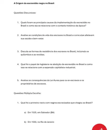 A Origem da escravidão negra no Brasil
Questões Discursivas:
1. Quais foram as principais causas da implementação da escravidão no
Brasil e como ela se relaciona com o contexto histórico da época?
2. Analise as condições de vida dos escravos no Brasil e como elas afetavam
sua saúde e bem -estar.
3. Discuta as formas de resistência dos escravos no Brasil, incluindo os
quilombos e as revoltas.
4. Qual foi o papel da Inglaterra na abolição da escravidão no Brasil e como
isso se relaciona com a expansão capitalista-industrial.
5. Analise as consequências da Lei Áurea para os ex-escravos e os
proprietários de escravos.
Questões Múltipla Escolha:
1. Qual foi o primeiro navio com negros escravizados que chegou ao Brasil?
a) Em 1535, em Salvador (BA)
b) Em 1550,no Rio de Janeiro