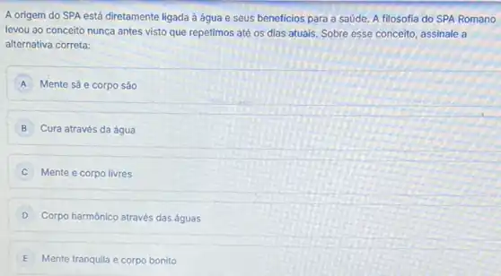 A origem do SPA está diretamente ligada à água e seus beneficios para a saúde. A filosofia do SPA Romano
levou ao conceito nunca antes visto que repetimos até os dias atuais Sobre esse conceito, assinale a
alternativa correta:
A Mente sã e corpo são
B Cura através da água B
C Mente e corpo livres
D Corpo harmônico através das águas
E Mente tranquila e corpo bonito