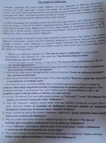 The origin of Halloween
Halloween originates from ancient Celtic traditions and was celebrated as Samhain (pronounced
"Sow-in") over 2,000 years ago in what is now Ireland, the United Kingdom, and parts of
France. The Celts marked Samhain as the end of the harvest season and the start of winter, a time often
associated with death They believed that on the night of October 31, the boundaries between the worlds
of the living and the dead blurred allowing spirits to roam the earth.
To protect themselves from wandering spirits the Celts would light bonfires, wear costumes, and carve
faces into turnips to scare off any harmful supernatural forces When Christianity spread across Europe.
these ancient practices were adapted by the Church. Pope Gregory III designated November 1 as All
Saints' Day in the 8th century, a day to honor saints and martyrs. The evening before was known as All
Hallows' Eve, which eventually became "Halloween."
As Irish and Scottish immigrants brought these traditions to North America, they evolved. The modern
Halloween incorporates customs like trick-or-treating dressing up in costumes, and carving pumpkins
(instead of turnips)Today, Halloween is a popular holiday celebrated with festive activities
decorations, and events in many parts of the world, though its roots remain tied to ancient beliefs about
life, death, and the supernatural.
1. Where does Halloween originate from? De onde se origina o Halloween?2. What ancient
festival did the Celts celebrate over 2,000 years ago? Que festival antigo os celtas
celebravam há mais de 2.000 anos?
3. Why did the Celts consider October 31 significant? Por que os celtas consideravam o dia 31
de outubro significativo?
4. What did the Celts believe happened on the night of October 31? 0 que os celtas acreditavam
que acontecia na noite de 31 de outubro?
5. How did the Celts protect themselves from spirits on Samhain? Como os celtas se protegiam
dos espiritos no Samhain?
6. What role did bonfires and costumes play in the Celtic tradition? Qual era o papel das fogueira:
e das fantasias na tradição celta?
7. How were the Celtic practices adapted when Christianity spread across Europe?Como as
práticas celtas foram adaptadas quando o Cristianismo se espalhou pela Europa? 8. Who
declared November 1 as All Saints' Day and in which century?Quem declarou o dia 1^circ  de
novembro como o Dia de Todos os Santos e em qual século?
9. How did "All Hallows' Eve"eventually become known as "Halloween"? Como "All Hallows' Ev
acabou se tornando conhecido como "Halloween"?
10. How did Halloween traditions evolve when Irish and Scottish immigrants brought them t
North America?Como as tradições de Halloween evoluiram quando os imigrante
irlandeses e escoceses as levaram para a América do Norte?
11. What customs are part of the modern Halloween celebration? Quais costumes fazem parte
celebração moderna do Halloween?
12. Why do people now carve pumpkins instead of turnips for Halloween? Por que as
pessoas agora esculpem abóboras em vez de nabos no Halloween?
13. How is Halloween celebrated in different parts of the world today? Como o Halloween
é celebrado em diferentes partes do mundo hoje?
14. What ancient beliefs are still connected to the celebration of Halloween? Quais crenças
antigas ainda estão conectadas à celebração do Halloween?