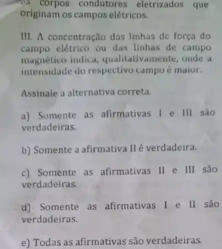 originam os campos elétricos.
III. A concentra cão das linhas de força do
campo elétrico ou das linhas de campo
magnético indica qualitativame ite,onde a
intensidade do respectivo campoe maior.
Assinale a alternativa correta.
a) Somente as afirmativas I e III são
verdadeiras.
b)Somente a afirmativa verdadeira.
c) Somente as afirmativas ll e III são
verdadeiras.
d).Somente as afirmativas I e II são
verdadeiras.
e) Todas as afirmativas são verdadeiras.