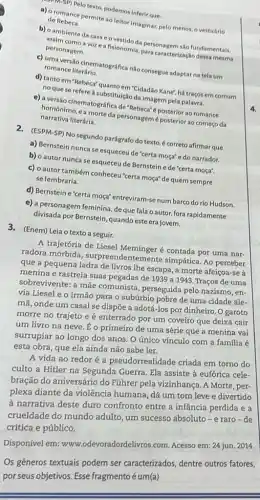 a) oromin Pelo texto, podemos inferir que:
a) a romance permite ao leitorimaginar, pelo menos, o vestuário de Rebeca
b) o ambiente da casa andontidoda personagen são fundamentais,
assim como a voz e a fisionomia, para caracterizaça dessa mesma personagem.
c) umaversilio cinematográfica não consegue adaptar na tela um
romance literário.
d) tanto em "Rebeca'quanto em "Cidadão Kanet, há traços em comum
no que se refere a substituição da imagem pela palavra.
e) a versio cinematográfic de"Rebeca"é posterior ao romance
narrativa literária. homonimo, e a morte da personagemé posterior ao começo da
2. (ESPM-SP) No segundo parágrafo do texto, é correto afirmar que
a) Bernstein nunca se esqueceu de "certa moça"e do narrador.
b) o autor nunca se esqueceu de Bernstein e de "certa moça".
c) o autor também conheceu"certa moça" de quem sempre
se lembraria.
d) Bernstein e"certa moça" entreviram-se num barco do rio Hudson.
e) a personagem feminina deque fala o autor, fora rapidamente
divisada por Bernstein, quando este era jovem.
3. (Enem) Leia o texto a seguir.
A trajetória de Liesel Meminger é contada por uma nar-
radora mórbida , surpreendentemente simpática. Ao perceber
que a pequena ladra de livros lhe escapa , a morte afeiçoa-se a
menina e rastreia suas pegadas de 1939 a 1943. Traços de uma
sobrevivente: a mãe comunista, perseguida pelo nazismo, en-
via Liesel e o irmão para o subúrbio pobre de uma cidade ale-
mã, onde um casal se dispõe a adotá -los por dinheiro. O garoto
morre no trajeto e é enterrado por um coveiro que deixa cair
um livro na neve É o primeiro de uma série que a menina vai
surrupiar ao longo dos anos. O único vínculo com a familia é
esta obra, que ela ainda não sabe ler.
A vida ao redor é a pseudorrealidade criada em torno do
culto a Hitler na Segunda Guerra, Ela assiste à eufórica cele-
bração do aniversário do Führer pela vizinhança. A Morte, per-
plexa diante da violência humana, dá um tom leve e divertido
à narrativa deste duro confronto entre a infância perdida e a
crueldade do mundo adulto, um sucesso absoluto -e raro-de
crítica e público.
Disponível em:www.odevoradordelivros.com Acesso em: 24 jun . 2014.
Os gêneros textuais podem ser caracterizados, dentre outros fatores,
por seus objetivos. Esse fragmento é um(a)
4.