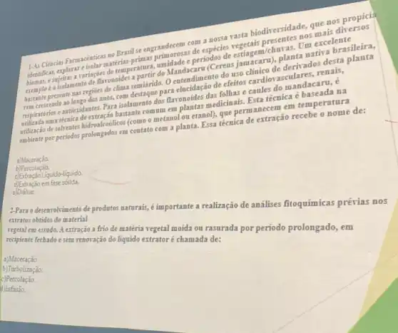 orosas de espécies veringer
144 Ciencias Farmacêuticas no Brasil se engrandecem core nossa rasta biodirersidas nosms nos propicia
minidade e periodos de midadearu (Cereus jaminico planta nativa brasileira
presente nas regioes de clima semiárido. O antendimento do uso macaro de derivados desta
anos, com destaque para elucidação de efeitos cliniclovasculares, renais,
respiratorios e antiosidanter-Jaci commodos flavonoides das fielnas ecaules do mandacard,
recrica de extracio bastante.commet milliontas medicinals. Estatécmica e na
utilização de solfrentes hidroalcodileos (como o metanol ou etanol), que permanecement temperatura
ambiente por periodos prolongados em contato com a planta.Essa técnica de extração recebe o nome de:
a)Maceração.
b)Percolação.
c) Extração Liquido-líquido.
d) Extração em fase solida.
e)Diálise
2-Para o desenrolvimento de produtos naturais, é importante a realização de análises fitoquímicas prévias nos
extratos obtidos do material
vegetal em estudo. A extração a frio de matéria vegetal moida ou rasurada por periodo prolongado, em
recipiente fechado e sem renovação do liquido extrator é chamada de:
a)Maceração.
b)Turbolização.
c)Percolação.
d)Infusão