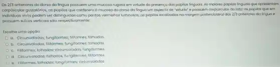 Os 2/3 anteriores do dorso da língua possuem uma mucosa rugosa em virtude da presença das papilas linguais. As maiores papilas linguais que apresentam
corpúsculos gustatórios;as papilas que conferem à mucosa do dorso da língua um aspecto de "veludo" e possuem corpúsculos do tato; as papilas que em
individuos vivos podem ser distinguidas como pontos vermelhos luminosos as papilas localizadas na margem posterolatera I dos 2/3 anteriores da língua e
possuem sulcos verticais sao respectivamente:
Escolha uma opção:
a Circunvaladas;fungiformes ; filiformes;folhadas.
b . Circunvaladas ; filiformes;fungiformes;folhadas.
C . Filiformes;folhadas;circunvaladas ; fungiformes.
d Circunvaladas folhadas fungiformes filiformes.
e Filiformes folhadas;fungiformes circunvaladas.