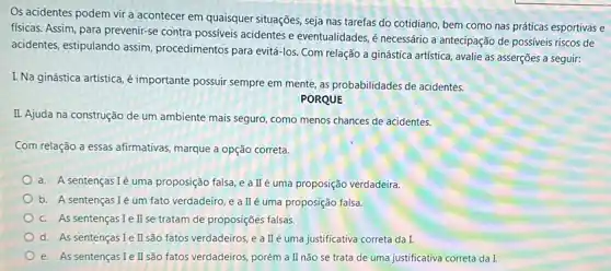 Os acidentes podem vir a acontecer em quaisquer situações seja nas tarefas do cotidiano, bem como nas práticas esportivas e
fisicas. Assim, para prevenir-se contra possiveis acidentes e eventualidades, é necessário a antecipação de possiveis riscos de
acidentes, estipulando assim procedimentos para evitá-los Com relação a ginástica artistica, avalie as asserções a seguir:
I. Na ginástica artística,é importante possuir sempre em mente, as probabilidades de acidentes.
PORQUE
II. Ajuda na construção de um ambiente mais seguro, como menos chances de acidentes.
Com relação a essas afirmativas, marque a opção correta.
a. A sentenças Ié uma proposição falsa, e a IIé uma proposição verdadeira
b. A sentençasIé um fato verdadeiro, e a IIé uma proposição falsa.
c. As sentençasIell se tratam de proposições falsas.
d. As sentenças Ie II são fatos verdadeiros, e a II'é uma justificativa correta da I.
e. As sentenças I II são fatos verdadeiros, porém a II não se trata de uma justificativa correta da I.