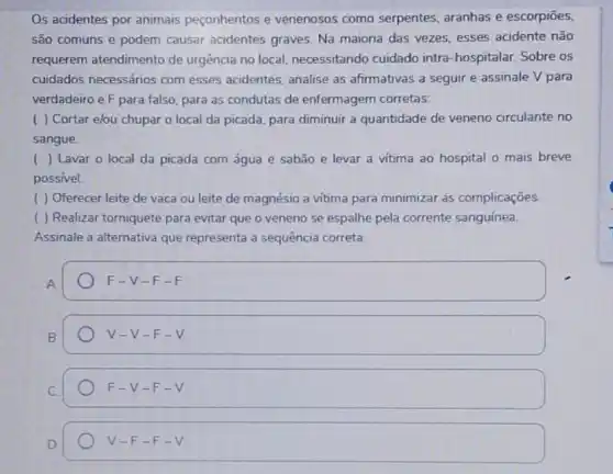 Os acidentes por animais peçonhentos e venenosos como serpentes, aranhas e escorpiōes,
são comuns e podem causar acidentes graves Na maioria das vezes esses acidente não
requerem atendimento de urgência no local necessitando cuidado intra -hospitalar. Sobre os
cuidados necessários com esses acidentes, analise as afirmativas a seguir e assinale V para
verdadeiro e F para falso, para as condutas de enfermagem corretas:
( ) Cortar elou chupar o local da picada, para diminuir a quantidade de veneno circulante no
sangue.
( ) Lavar o local da picada com água e sabão e levar a vitima ao hospital o mais breve
possivel.
( ) Oferecer leite de vaca ou leite de magnésio a vitima para minimizar as complicações.
( ) Realizar torniquete para evitar que o veneno se espalhe pela corrente sanguínea.
Assinale a alternativa que representa a sequência correta:
F-V-F-F
V-V-F-V
F-V-F-V
V-F-F-V