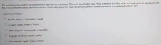 Os acoplamentos podem em rigidos e flexiveis Diferente dos rigidos, que nào permitem desalinhamento entre os eixos, os acoplamentos
flexiveis permitem certos desalinhamentos. Quais dos seguintes tipos de desalinhamento são permitidos nos flexiveis?
Escolha uma opção:
Radial, linear, compressio e axial
Angular, radial, linear e flexho
Axial, angular, compressio e torcional
Angular, toroional, linear e radial.
Compressio, axial, flexido e linear.