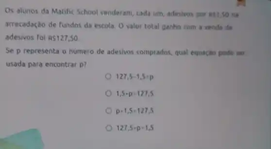 Os alunos da Matific School venderam, cada um adesivos por RS1,50 rus
arrecadação de fundos da escola. O valor total ganho com a venda de
adesivos foi R 127,50.
Se p representa o numero de adesivos comprados, qual equação pode ser
usada para encontrar p?
127,5-1,5=p
1,5+p=127,5
p+1,5=127,5
127,5+p=1,5