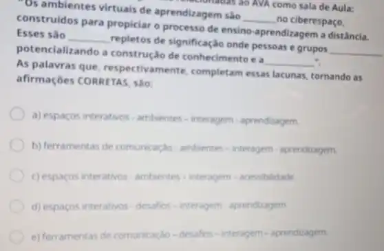 "Os ambientes virtuais de aprendizagem são
__ no ciberespaço,
technicas ao AVA como sala de Aula:
construidos para propiciar o processo de ensino -aprendizagem a distância.
Esses sǎo
__
repletos de significação onde pessoas e grupos
__ potencializ ando a construção de conhecimento e a
__ ".
As palavras que respectivamente completam essas lacunas, tornando as
afirmaçōes CORRETAS, são:
a) espacosinterations-arrbicrectes-interagerm -aprendiasger
b) ferententar sherconsiderghto writernews-interpress.gentralizements
c) eggaposinterathers ambients-integram-aresolation
d) espaços interativos-desafios - interagem aprendizagem.
e) ferramentas de comunica 30-desafios - interagem - aprendizagem.