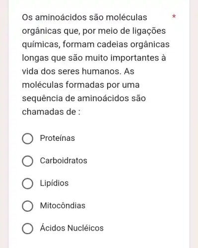 Os aminoácid os são moléculas
orgânicas que por meio de ligações
químicas , formam cadeias orgânicas
longas que são muito importantes à
vida dos seres humanos. As
moléculas formadas por uma
sequência de aminoácidos são
chamadas de :
Proteínas
Carboidratos
Lipídios
Mitocôndias
Ácidos Nucléicos