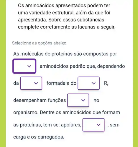 Os aminoácidos apresentados podem ter
uma variedade estrutural , além da que foi
apresentada . Sobre essas substâncias
complete corretamen te as lacunas a seguir.
Selecione as opçōes abaixo:
As moléculas de proteínas são compostas por
square  aminoácidos padrão que dependendo
da square  formada e do square  R
desempenham funções square  no
organismo . Dentre os aminoácidos que formam
as proteínas , tem-se:apolares, square  , sem