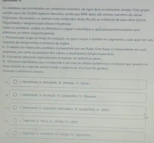 Os anelideos sao encontrados em ambientes marinhos, de água doce ou terrestres umidos. Este grupo
contém cerca de 15.000 espécies descritas, sendo que 66%  delas são vermes marinhos da classe
Polychaeta. No entanto, os animais mais conhecidos deste filo são as minhocas de água doce (classe
Oligochaeta) e sanguessugas (classe Hirudinida)
Sobre os anelideos, analise as afirmativas a seguir e identifique a qual estrutura/mecanismo cada
affirmativa se refere, respectivaments
1- Processo que surgiu ao longo da evolução no qual o corpo cada qual com seu
conjunto de componentes e sistemas de órgãos
II-Oceloma da maioria dos anelideos 6 preenchido por um fluido Este fluido é independente em cada
segmento, por conta da presença dos septos e desempenha função importante
III.
Estruturas sensoriais especializadas presentes em apéndices pares
N- Estrutura reprodutora que corresponde a um and de células epidermicas secretoras que aparece no
terço anterior do corpo do animal, tendo o aspecto de uma faixa de gordura.
Assinale a alternativa correta:
I-Metameria; II- hemolinta III- antenas; IV-casulo
1- Metameria; II- excreção IIII- parapódios; IV- titlossole
1-Metameria, II-esqueleto hidrostatico III-parapódios; IV-clitelo
1- Tagmose; II- muco III-cerdas; IV-clitelo
1-Tagmose; II-hemolinfa: III cerdas; IV- tegumento