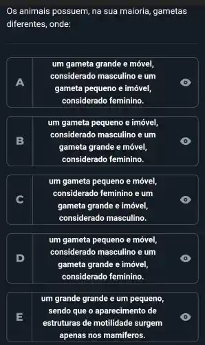 Os animais possuem , na sua maioria , gametas
diferentes , onde:
A
um gameta grande e móvel,
considerado masculino , e um
gameta pequeno imóvel,
considerado feminino.
D
B
um gameta pequeno e imóvel
considerado masculino e um
gameta grande e móvel,
considerado feminino.
D
um gameta pequeno e móvel,
considerado feminino i e um
gameta grande imóvel,
considerado masculino.
D
um gameta pequeno e móvel,
considerado masculino , e um
gameta grande e imóvel
considerado feminino.
D
E
um grande grande e um pequeno,
sendo que o aparecimento de
estruturas de motilidade surgem
apenas nos mamíferos.