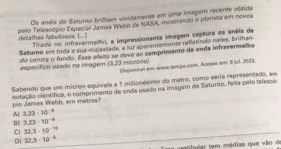 Os anéis de Saturno brilham vividamente em unte imagem recente obtida
Telescópio Espacial James Webb da NASA, mostrando o planeta em novos
detalhes fabulosos. ()
Tirada no infravermelho, a impressionante imagem camus?os anéis de
Saturno em toda a sua majestade, a luz
do contra o fundo Esse efeito se deve ao comprimento de onda infravermelho
especifico usado na imagem (3,23 mícrons).
Disponivel em: www.tempo.com Acesso em: 6 jul.2023.
Sabendo que um micron a 1 milionésimo do metro, como seria representado.en
notação cientifica, o comprimento de onda usado na imagem de Saturno, feita pelo telescó-
pio James Webb, em metros?
A) 3,23cdot 10^-9
B) 3,23cdot 10^-6
C) 32,3cdot 10^-10
D) 32,3cdot 10^-5