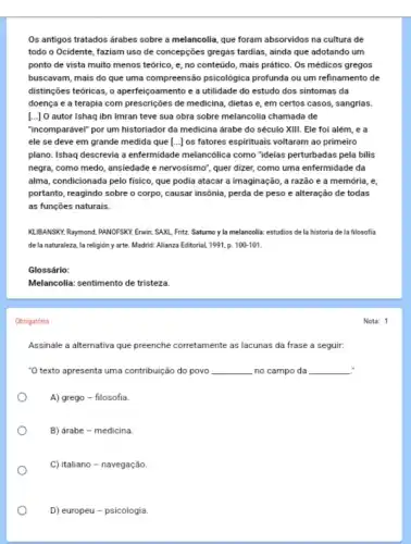 Os antigos tratados árabes sobre a melancolia, que foram absorvidos na cultura de
todo o Ocidente, faziam uso de concepções gregas tardias, ainda que adotando um
ponto de vista muito menos teórico, e, no conteúdo, mais prático. Os médicos gregos
buscavam, mais do que uma compreensão psicologica profunda ou um refinamento de
distinções teóricas, o aperfeiçpamento e a utilidade do estudo dos sintomas da
doença e a terapia com prescrições de medicina , dietas e, em certos casos, sangrias.
[...] O autor Ishaq ibn Imran teve sua obra sobre melancolia chamada de
"incomparável" por um historiador da medicina árabe do século XIII. Ele foi além, e a
ele se deve em grande medida que [...] os fatores espirituais voltaram ao primeiro
plano. Ishaq descrevia a enfermidade melancôlica como "idelas perturbadas pela bilis
negra, como medo, ansiedade e nervosismo", quer dizer,como uma enfermidade da
alma, condicionada pelo fisico que podia atacar a imaginação, a razão e a memória, e,
portanto, reagindo sobre o corpo, causar insônia, perda de peso e alteração de todas
as funções naturais.
KLIBANSKY, Raymond, PANOFSKY, Enwin SAXL, Fritz. Saturno y la melancolia: estudios de la historia de la filosofia
de la naturaleza, la religión y arte. Madrid.Alianza Editorial, 1991, p. 100101.
Glossário:
Melancolia: sentimento de tristeza.
Obrigatória
Assinale a alternativa que preenche corretamente as lacunas da frase a seguir:
.
"O texto apresenta uma contribuição do povo __ no campo da __
A) grego - filosofia
B) árabe - medicina
C) italiano - navegação
D) europeu - psicologia.
Nota: 1