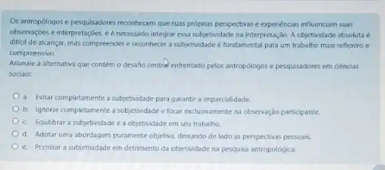 Os antropólogos e pesquisadores reconhecem que suas próprias perspectivas e experiencias influenciam suas
observações e interpretações,é necessário integrar essa subjetividade na interpretação. A objetividade absoluta é
dificil de alcançar, mas compreender e reconhecer a subjetividade é fundamental para um trabalho mais reflexivo e
compreensivo.
Assinale a alternativa que contém o desafio central enfrentado pelos antropólogos e pesquisadores em ciências
sociais:
a. Evitar completamente a subjetividade para garantir a imparcialidade.
b. Ignorar completamente a subjetividade e focar exclusivamente na observação participante.
c. Equilibrar a subjetividade e a objetividade em seu trabalho
d. Adotar uma abordagem puramente objetiva, deixando de lado as perspectivas pessoais
e. Priorizar a subjetividade em detrimento da objetividade na pesquisa antropológica