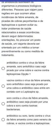 OS anuoloucos suometem os
organismos a processos biológicos
diferentes. Pessoas que viajam para
regiões em que ocorrem altas
incidências de febre amarela, de
picadas de cobras peçonhentas e de
leptospirose e querem evitar ou
tratar problemas de saúde
relacionados a essas ocorrências
devem seguir determinadas
orientações. Ao procurar um posto
de saúde, um viajante deveria ser
orientado por um médico a tomar
preventivamente ou como medida de
tratamento.
antibiótico contra o vírus da febre
amarela, soro antiofidico caso seja
picado por uma cobra e vacina contra
leptospirose.Opção 1
vacina contra o vírus da febre amarela,
soro antiofidico caso seja picado por
uma cobra e antibiótic ) caso entre em
contato com a Leptospira sp.
soro contra o vírus da febre amarela,
antibiótico caso seja picado por uma
cobra e soro contra toxinas
bacterianas.
antibiótico ou soro, tanto contra o vírus
da febre amarela como para veneno de
cobras, e vacina contra a leptospirose.