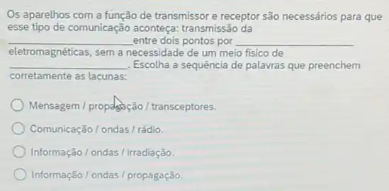 Os aparelhos com a função de transmissor e receptor são necessários para que
esse tipo de comunicação aconteça: transmissão da
__ entre dois pontos por __
eletromagnéticas, sem a necessidade de um meio fisico de
__ Escolha a sequência de palavras que preenchem
corretamente as lacunas:
Mensagem / propagação / transceptores.
Comunicação / ondas /rádio.
Informação / ondas /irradiação.
Informação/ondas /propagação.