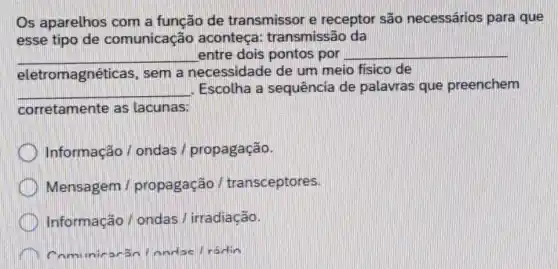 Os aparelhos com a função de transmissor e receptor são necessários para que
esse tipo de comunicação aconteça:transmissão da
__ entre dois pontos por __
eletromagnéticas, sem a necessidade de um meio fisico de
__ Escolha a sequência de palavras que preenchem
corretamente as lacunas:
Informação / ondas / propagação.
Mensagem /propagação / transceptores.
Informação/ ondas / irradiação.
Londae /radin