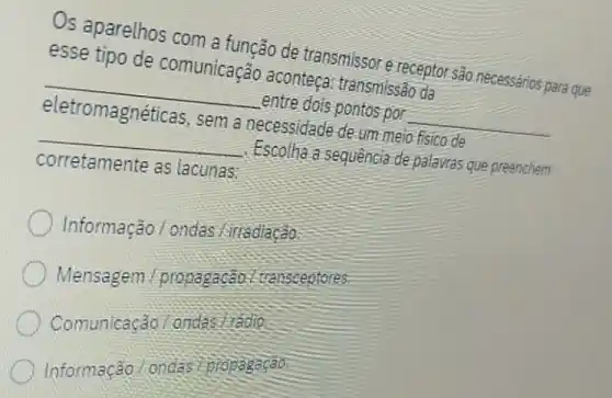 Os aparelhos com a função de transmissore receptor são.necessários para que
esse tipo de comunicação aconteça.transmissão da
__ entre dois pontos por __
eletromagnéticas, sem a necessidade de um meio fisico de
__ Escolha a sequência de palavras que preenchem
corretamente as lacunas:
Informação / ondas Lirradiação:
Mensagem propagacão. I transceptores.
Comunicação / ondas fradio.
Informação/onda propagação