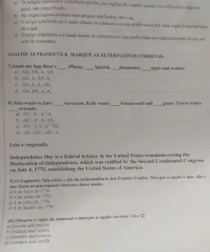 a) Os artigos indefinidos (indefinite articles, em inglês) são usados quando nos referimos a algo em
geral, não especificado.
b) Na lingua inglesa existem dois artigos indefinidos, the e an.
c) Oartigo indefinido an é usado diante de substantivos cuja grafia inicie por uma vogal ou por um som
de vogal.
d) Oartigo indefinido a é usado diante de substantivos cuja grafia inicie por uma consoante ou por um
som de consoante.
ANALISE AS FRASES 7 E 8 MARQUE AS ALTERNATIVAS CORRETAS:
7) Inside my bag there's __ iPhone, __ lipstick, __ documents, __ apple and cookies.
a) AN, AN, A,AN
b) AN, A, AN . A
c) AN,A,A , AN,
d) AN, AN, A . A.
8) Julia wants to have __ ice-cream, Kelly wants __ banana-split and __ grape, Trevor wants
__ avocado.
a) AN/A IA/A
b) AN/A/A/AN
c) AN/AN/A/AN
d) AN/AN / AN/A
Leia e responda.
Independence Day is a federal holiday in the United States commemorating the
Declaration of Independence , which was ratified by the Second Continental Congress
on July 4,1776 , establishing the United States of America.
9) O fragmento fala sobre o dia da independência dos Estados Unidos Marque a opção 0 mês, dia e
ano desse acontecimento histórico dessa nação.
a) 4 de maio de 1776
b) 4 de junho de 1776
c) 4 de julho de 1776
d) 4 de janeiro de 1776
10) Observe o valor do numeral e marque a opção correta: 14 e 12
a) fourten and twelve
b) fouteen and twelve
c) fourteen and twelve
d) fourteen and twelf