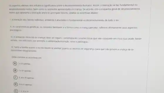 Os aspectos afetivos têm influência significativa sobreo desenvolvimento humano. Assim.interação se faz fundamental no
desenvolvimento motor, bem como os estimulos apresentados a criança. De acordo com o esquema geral de desenvolvimento
motor que apresenta a interação entre os principals fatores, analise as assertivas abaixo:
L. A interação dos fatores individuo ambiente e atividades é fundamenta no desenvolvimento de todo o ser.
11. As caracteristicas geneticas. os conceitos familiares e a forma como a criança percebe refletem diretamente seus aspectos
psicológicos
iii. Oambiente oferecido as crianças deve ser seguro, contemplando caracteristicas que nào coloquem em risco sua saude. Neste
sentido, nos referimos, por exemplo, a alimentação/nutriçjac sono e patologias.
N. Tanto a familia quanto a escola devem se atentar quanto ao excesso de segurança, para que nào privem a criança de se
desenvolver integralmente.
Estǎo corretas as assertivas em
A Ie III apenas
B II IV apenas
C IV apenas
D in e IV apenas
E	IV