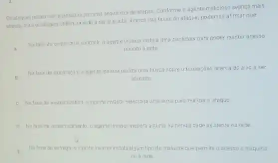 Os ataques podem ser analisados por uma sequencia de etapas. Conforme o agente malicioso avança mais
etapas, mais privilegios obtém na rede a ser atacado. Acerca das fases do ataque, podemos afirmar que:
A
Na fase de comando e controle, o agente invasor instala uma backdoor para poder manter acesso
remoto a rede.
B
Na fase de exploração , o agente invasor realiza uma busca sobre informaçóes acerca do alvo a ser
atacado.
C Na fase de weaponization, o agente invasor seleciona uma arma para realizar o ataque.
D Nafase de reconhecimento o agente invasor explora alguma vulnerabilidade existente na rede.
E
Na fase de entrega , o agente invasor instala algum tipo de malware que permite o acesso a maquina
ou a rede.