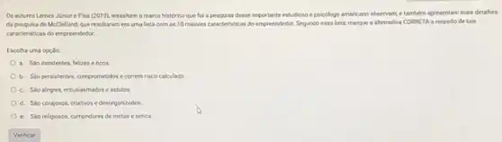 Os autores Lemes Jinior e Pisa (2019), ressaltam o marco histórico que fol a pesguisa desse importanteestudoso e psicologo americano observam,e tambern apresentam mais detalhes
da pesquisa de McClelland que resultaram em uma lista com as 10 maiores caracteristicas do empreenédor Segundo essa lista, marque a alternativa CORRETA a respeito de tais
caracteristicas do empreendedor.
Escolha uma opçlo:
a. Solo insistentes, felizese ricos.
b. Slopersistentes, comprometidos e correm risco calculado
c. Slo alegres, entusiasmados e astutos.
d. Slo corajosos, criativose desorganizados
e. Sáo religiosos, cumpridores de metas e sérios