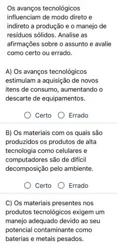 Os avanços tecnológicos
influenciam de modo direto e
indireto a produção e 0 manejo de
resíduos sólidos . Analise as
afirmações sobre o assunto e avalie
como certo ou errado.
A) Os avanços tecnológicos
estimulam a aquisição de novos
itens de consumo , aumentando o
descarte de equipamentos.
Certo
B) Os materiais com os quais são
produzidos os produtos de alta
tecnologia como celulares e
computadores são de difícil
decomposição pelo ambiente.
Certo
Errado
C) Os materiais presentes nos
produtos tecnológicos exigem um
manejo adequado devido ao seu
potencial contaminante como
baterias e metais pesados.
Errado