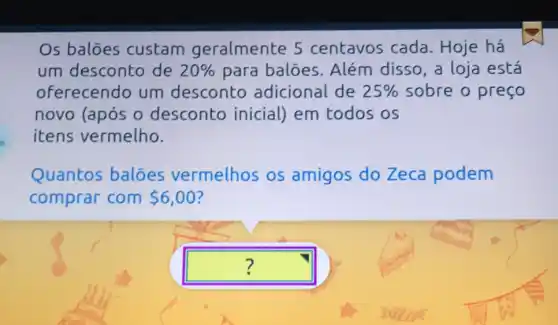 Os balōes custam geralmente 5 centavos cada . Hoje há
um desconto de 20%  para balóes . Além disso, a loja está
oferecendo um desconto adicional de 25%  sobre o preço
novo (após o desconto inicial) em todos os
itens vermelho.
Quantos baloes vermelhos os amigos do Zeca podem
comprar com 6,00
square  ?