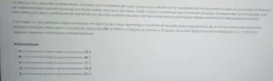 Os bancos de tubos sao amplamente utilizados em trocadores de calor devido a sua eficiencia na transferéncia térmica entre fuidos A convecçlo em bancos
de tubos envolve o escoamento de um fluido sobre uma serie de tubos, onde o calor etransferido por convecçdo forcada Compreender as correlaçbes que
permitem calcular ocoeficients de transferencia de calor e essencial para o dimensionamento eotimizaçlo desses sistemas em aplicaçdes
Com base no apresentado sobre convecção em bancos de tubos, identifique o numero de Nusselt para o escoamento de ar emum banco de tuboscom
arranjo triangular, dado que a numero de Reynolds (Re) 6 5000 eo ângulo de ataque e 30 graus (para esse ángulo o arranjo triangular e
c_(2)=0,67) . Em seguida, assinale a alternativa correspondente
Alternativas
A) Onumero de Nusself aproximadamente 39
(i) Onumero de Nusseit a aprosimadamente 89,7
C) Onumero de Nusseit a aproximadamenta 72,1
D) Onumero de Nustelt d aproximadamente 50,8
(1) Onumero de Nusselt aproximadamente 25,3