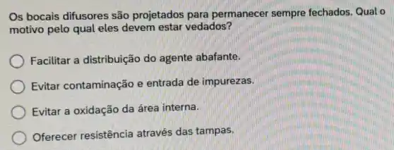 Os bocais difusores são projetados para permanecer sempre fechados Qual o
motivo pelo qual eles devem estar vedados?
Facilitar a distribuição do agente abafante.
Evitar contaminação e entrada de impurezas.
Evitar a oxidação da área interna.
Oferecer resistência através das tampas.